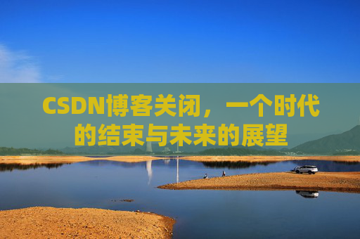 CSDN博客关闭,一个时代的结束与未来的展望 CSDN博客关闭,一个时代的结束与未来的展望